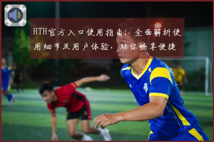 HTH官方入口使用指南：全面解析使用细节及用户体验，助你畅享便捷访问之旅