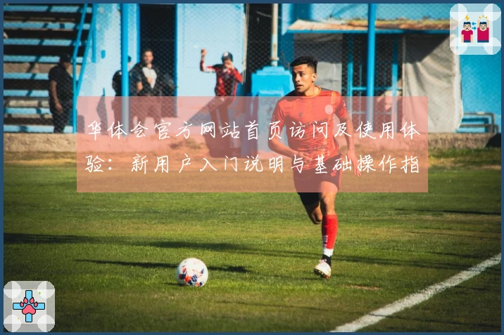华体会官方网站首页访问及使用体验：新用户入门说明与基础操作指南